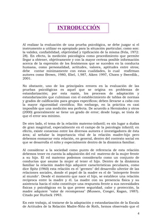 Al realizar la evaluación de una prueba psicológica, se debe juzgar si el
instrumento a utilizar es apropiado para la situación particular; como son:
la validez, confiabilidad, objetividad y tipificación de la misma (Yela, 1972:
28). En efecto, la medición psicológica como procedimiento que permite
llegar a obtener, objetivamente y con la mayor certeza posible información
acerca de la expresión de los fenómenos que se suceden en la conducta
humana, como personalidad, actitudes, valores, aptitudes entre otros;
debe contar mínimamente con estas cualidades, lo cual reafirman
autores como Brown, 1980, Ebel, 1,987, Aiken 1997, Choen y Swerdlik.,
2001.
No obstante, uno de los principales errores en la evaluación de las
pruebas psicológicas es aquel que se origina en problemas de
estandarización; por esta razón, los procesos de adaptación y
estandarización que culminan con el establecimiento de tablas de normas
y grados de calificación para grupos específicos; deben llevarse a cabo con
la mayor rigurosidad científica; Sin embargo, en la práctica es casi
imposible que una medición sea perfecta. De acuerdo a Hernández y otros
(2000) generalmente se tiene un grado de error; desde luego, se trata de
que el error sea mínimo.
De otro lado, el tema de la relación materno-infantil; es sin lugar a dudas
de gran magnitud, especialmente en el campo de la psicología infantil; en
efecto, existe consenso entre los diversos autores e investigadores de ésta
área; al señalar la importancia vital de la relación madre-hijo pero
debemos enmarcar esta relación, en general, dentro del contexto social en
que se desarrolla el niño y especialmente dentro de la dinámica familiar.
Al considerar a la sociedad como punto de referencia de esta relación
debemos tener en cuenta la adquisición del rol materno de la mujer frente
a su hijo. El rol materno podemos considerarlo como un conjunto de
conductas que asume la mujer al tener el hijo. Dentro de la dinámica
familiar la relación madre-hijo adquiere características peculiares, como
dice Spitz (1960) esta relación es el "germen" del desarrollo ulterior de las
relaciones sociales, donde el papel de la madre es el de "interprete frente
al mundo". Desde el momento que nace el hijo, se establece una relación
reciproca entre la madre y él. La madre con su presencia física y su
asistencia hacia el niño constituye una respuesta frente a sus necesidades
físicas y psicológicas en la que provee seguridad, calor y protección, la
madre adquiere "valor de recompensa" (Mussen, Conger, Kagan, 1987).
Citado por Hurlock 1993.
En este trabajo, al tratarse de la adaptación y estandarización de la Escala
de Actitudes de la Relación Madre-Niño de Roth, hemos observado que el
4
INTRODUCCIÓN
 