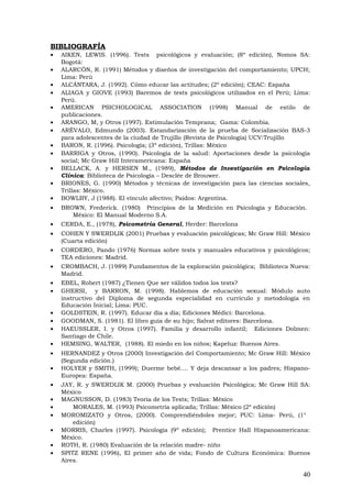 BIBLIOGRAFÍA
• AIKEN, LEWIS. (1996). Tests psicológicos y evaluación; (8º edición), Nomos SA:
Bogotá:
• ALARCÓN, R. (1991) Métodos y diseños de investigación del comportamiento; UPCH;
Lima: Perú
• ALCÁNTARA, J. (1992). Cómo educar las actitudes; (2º edición); CEAC: España
• ALIAGA y GIOVE (1993) Baremos de tests psicológicos utilizados en el Perú; Lima:
Perú.
• AMERICAN PSICHOLOGICAL ASSOCIATION (1998) Manual de estilo de
publicaciones.
• ARANGO, M, y Otros (1997). Estimulación Temprana; Gama: Colombia.
• ARÉVALO, Edmundo (2003). Estandarización de la prueba de Socialización BAS-3
para adolescentes de la ciudad de Trujillo (Revista de Psicología) UCV:Trujillo
• BARON, R. (1996). Psicología; (3º edición), Trillas: México
• BARRIGA y Otros, (1990). Psicología de la salud: Aportaciones desde la psicología
social; Mc Graw Hill Interamericana: España
• BELLACK, A. y HERSEN M., (1989), Métodos de Investigación en Psicología
Clínica: Biblioteca de Psicología – Desclée de Brouwer.
• BRIONES, G. (1990) Métodos y técnicas de investigación para las ciencias sociales,
Trillas: México.
• BOWLBY, J (1988). El vínculo afectivo; Paidos: Argentina.
• BROWN, Frederick. (1980) Principios de la Medición en Psicología y Educación.
México: El Manual Moderno S.A.
• CERDA, E., (1978), Psicometría General, Herder: Barcelona
• COHEN Y SWERDLIK (2001) Pruebas y evaluación psicológicas; Mc Graw Hill: México
(Cuarta edición)
• CORDERO, Pando (1976) Normas sobre tests y manuales educativos y psicológicos;
TEA ediciones: Madrid.
• CROMBACH, J. (1989) Fundamentos de la exploración psicológica; Biblioteca Nueva:
Madrid.
• EBEL, Robert (1987) ¿Tienen Que ser válidos todos los tests?
• GHERSI, y BARRON, M. (1998). Hablemos de educación sexual: Módulo auto
instructivo del Diploma de segunda especialidad en currículo y metodología en
Educación Inicial; Lima: PUC.
• GOLDSTEIN, R. (1997). Educar día a día; Ediciones Médici: Barcelona.
• GOODMAN, S. (1981). El libro guía de su hijo; Salvat editores: Barcelona.
• HAEUSSLER, I. y Otros (1997). Familia y desarrollo infantil; Ediciones Dolmen:
Santiago de Chile.
• HEMSING, WALTER, (1988). El miedo en los niños; Kapeluz: Buenos Aires.
• HERNANDEZ y Otros (2000) Investigación del Comportamiento; Mc Graw Hill: México
(Segunda edición.)
• HOLYER y SMITH, (1999); Duerme bebé.... Y deja descansar a los padres; Hispano-
Europea: España.
• JAY, R. y SWERDLIK M. (2000) Pruebas y evaluación Psicológica; Mc Graw Hill SA:
México
• MAGNUSSON, D. (1983) Teoría de los Tests; Trillas: México
• MORALES, M. (1993) Psicometría aplicada; Trillas: México (2º edición)
• MOROMIZATO y Otros, (2000). Comprendiéndoles mejor; PUC: Lima- Perú, (1°
edición)
• MORRIS, Charles (1997). Psicología (9º edición); Prentice Hall Hispanoamericana:
México.
• ROTH, R. (1980) Evaluación de la relación madre- niño
• SPITZ RENE (1996), El primer año de vida; Fondo de Cultura Económica: Buenos
Aires.
40
 