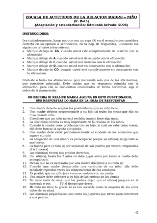 INSTRUCCIONES:
Lea cuidadosamente, luego marque con un aspa (X) en el recuadro que considere
correcta en su opinión o sentimiento, en la hoja de respuestas, utilizando los
siguientes criterios (alternativas):
• Marque debajo de CA, cuando usted esté completamente de acuerdo con la
afirmación
• Marque debajo de A, cuando usted esté de acuerdo con la afirmación
• Marque debajo de I, cuando usted este indecisa con la afirmación.
• Marque debajo de D, cuando usted esté en desacuerdo con la afirmación
• Marque debajo de CD, cuando usted esté completamente en desacuerdo con
la afirmación.
Conteste a todas las afirmaciones, pero marcando solo una de las alternativas,
que considere adecuada. Debe cuidar que su respuesta coincida con la
afirmación, para ello se encuentran enumerados de forma horizontal, siga el
orden de la numeración.
NO ESCRIBA NI REALICE MARCA ALGUNA EN ESTE CUESTIONARIO,
SUS RESPUESTAS LO HARÁ EN LA HOJA DE RESPUESTAS
1. Una madre debería aceptar las posibilidades que su niño tiene.
2. Una madre debería proporcionarle a su hijo (a) todas las cosas que ella no
tuvo cuando niña.
3. Considero que un niño no está en falta cuando hace algo malo.
4. La disciplina estricta es muy importante en la crianza de los niños
5. Cuando la madre tiene problemas con su hijo, al cual no sabe cómo tratar,
ella debe buscar la ayuda apropiada.
6. Una madre debe estar permanentemente al cuidado de los alimentos que
ingiere su niño
7. La obligación de una madre es preocuparse porque su niño(a), tenga todo lo
que desea.
8. Es bueno para el niño (a) ser separado de sus padres por breves temporadas
(1 ó 2 meses)
9. Los niños(as) tienen sus propios derechos.
10. Un niño(a), hasta los 7 años no debe jugar solito por tanto la madre debe
acompañarlo.
11. Pienso que no es necesario que una madre discipline a su niño (a).
12. Cuando una madre desaprueba una conducta de su niño, ella debe
señalarle repetidas veces las consecuencias de esa conducta.
13. Es posible que un niño (a) a veces se moleste con su madre
14. Una madre debe defender a su hijo de las críticas de los demás
15. No tiene nada de malo que los padres dejen que el niño(a) jueguen en el
nintendo o vea TV el tiempo que desee.
16. Mi niño no tiene la gracia ni es tan sociable como la mayoría de los otros
niños de su edad.
17. Los niños(as) pequeños(as) son como los juguetes que sirven para entretener
a sus padres.
42
ESCALA DE ACTITUDES DE LA RELACION MADRE – NIÑO
(R. Roth)
(Adaptación y estandarización: Edmundo Arévalo- 2005)
 