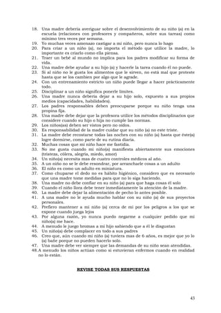 18. Una madre debería averiguar sobre el desenvolvimiento de su niño (a) en la
escuela (relaciones con profesores y compañeros, sobre sus tareas) como
mínimo tres veces por semana.
19. Yo muchas veces amenazo castigar a mi niño, pero nunca lo hago
20. Para criar a un niño (a), no importa el método que utilice la madre, lo
importante es criarlo como ella piensa.
21. Traer un bebé al mundo no implica para los padres modificar su forma de
vida.
22. Una madre debe ayudar a su hijo (a) y hacerle la tarea cuando él no puede.
23. Si al niño no le gusta los alimentos que le sirven, no está mal que proteste
hasta que se los cambien por algo que le agrade.
24. Con un entrenamiento estricto un niño puede llegar a hacer prácticamente
todo.
25. Disciplinar a un niño significa ponerle límites.
26. Una madre nunca debería dejar a su hijo solo, expuesto a sus propios
medios (capacidades, habilidades).
27. Los padres responsables deben preocuparse porque su niño tenga una
propina fija.
28. Una madre debe dejar que la profesora utilice los métodos disciplinarios que
considere cuando su hijo o hija no cumple las normas.
29. Los niños(as) deben ser vistos pero no oídos.
30. Es responsabilidad de la madre cuidar que su niño (a) no este triste.
31. La madre debe recostarse todas las noches con su niño (a) hasta que éste(a)
logre dormirse, como parte de su rutina diaria.
32. Muchas cosas que mi niño hace me fastidia.
33. No me gusta cuando mi niño(a) manifiesta abiertamente sus emociones
(tristeza, cólera, alegría, miedo, amor)
34. Un niño(a) necesita mas de cuatro controles médicos al año.
35. A un niño no se le debe resondrar, por arrancharle cosas a un adulto
36. El niño es como un adulto en miniatura.
37. Como chuparse el dedo no es hábito higiénico, considero que es necesario
que una madre tome medidas para que no lo siga haciendo.
38. Una madre no debe confiar en su niño (a) para que haga cosas él solo
39. Cuando el niño llora debe tener inmediatamente la atención de la madre.
40. La madre debe dejar la alimentación de pecho lo antes posible.
41. A una madre no le ayuda mucho hablar con su niño (a) de sus proyectos
personales.
42. Prefiero mantener a mi niño (a) cerca de mi por los peligros a los que se
expone cuando juega lejos
43. Por alguna razón, yo nunca puedo negarme a cualquier pedido que mi
niño(a) me hace.
44. A menudo le juego bromas a mi hijo sabiendo que a él le disgustan
45. Un niño(a) debe complacer en todo a sus padres
46. Creo que, aún cuando mi niño (a) tuviera mas de 6 años, es mejor que yo lo
(a) bañe porque no pueden hacerlo solo.
47. Una madre debe ver siempre que las demandas de su niño sean atendidas.
48.A menudo los niños actúan como si estuvieran enfermos cuando en realidad
no lo están.
REVISE TODAS SUS RESPUESTAS
43
 