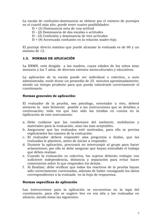 La escala de confusión-dominancia se obtiene por el número de puntajes
en el cuartil más alto, puede tener cuatro posibilidades:
D + (1) Dominancia neta de una actitud
D - (2) Dominancia de dos escalas o actitudes
D - (3) Confusión y dominancia de tres actitudes
D + (4) Acentuada confusión en la relación madre-hijo.
El puntaje directo máximo que puede alcanzar la evaluada es de 60 y un
mínimo de 12.
1.3. NORMAS DE APLICACIÓN
La ERMN, está dirigida a las madres, cuyas edades de los niños sean
menores a los 7 años, de diversos estratos socioculturales y educativos.
La aplicación de la escala puede ser individual o colectiva, o auto
administrada; suele durar un promedio de 25 minutos aproximadamente;
siendo un tiempo prudente para que pueda valorársele correctamente el
cuestionario.
Normas generales de aplicación:
El evaluador de la prueba, sea psicólogo, orientador u otro, deberá
atenerse lo más fielmente posible a las instrucciones que se detallan a
continuación; toda vez que han sido las tenidas en cuenta en la
tipificación de este instrumento:
a. Debe cuidarse que las condiciones del ambiente, mobiliarios y
materiales para la evaluación, sean las más aceptables.
b. Asegurarse que las evaluadas esté motivadas, para ello se precisa
explicárseles las razones de la evaluación.
c. El evaluador deberá responder alas preguntas o dudas, que las
evaluadas le planteen, antes de iniciar a responder.
d. Durante la aplicación, procurará no interrumpir al grupo para hacer
aclaraciones; por ello se debe asegurar que hayan entendido el trabajo
que deben realizar.
e. Cuando la evaluación es colectiva, los sujetos deberán trabajar con
suficiente independencia, distancia y separación para evitar hacer
comentarios sobre lo que responden los demás.
f. Al finalizar, debe verificar que todos los reactivos de la prueba hayan
sido correctamente contestadas, además de haber consignado los datos
correspondientes a la evaluada en la hoja de respuestas.
Normas específicas de aplicación
Las instrucciones para la aplicación se encuentran en la tapa del
cuestionario, para ello se sugiere leer en voz alta y las evaluadas en
silencio; siendo éstas las siguientes:
7
 