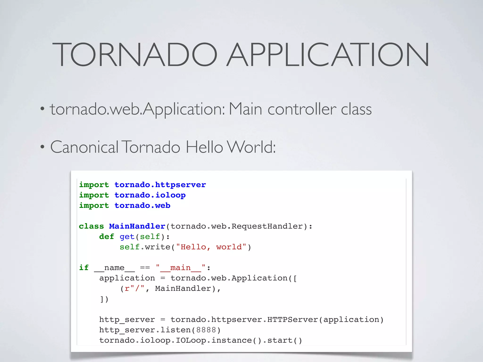 TORNADO APPLICATION
• tornado.web.Application: Main           controller class

• Canonical Tornado      Hello World:
     import tornado.httpserver
     import tornado.ioloop
     import tornado.web

     class MainHandler(tornado.web.RequestHandler):
         def get(self):
             self.write("Hello, world")

     if __name__ == "__main__":
         application = tornado.web.Application([
             (r"/", MainHandler),
         ])

         http_server = tornado.httpserver.HTTPServer(application)
         http_server.listen(8888)
         tornado.ioloop.IOLoop.instance().start()
 
