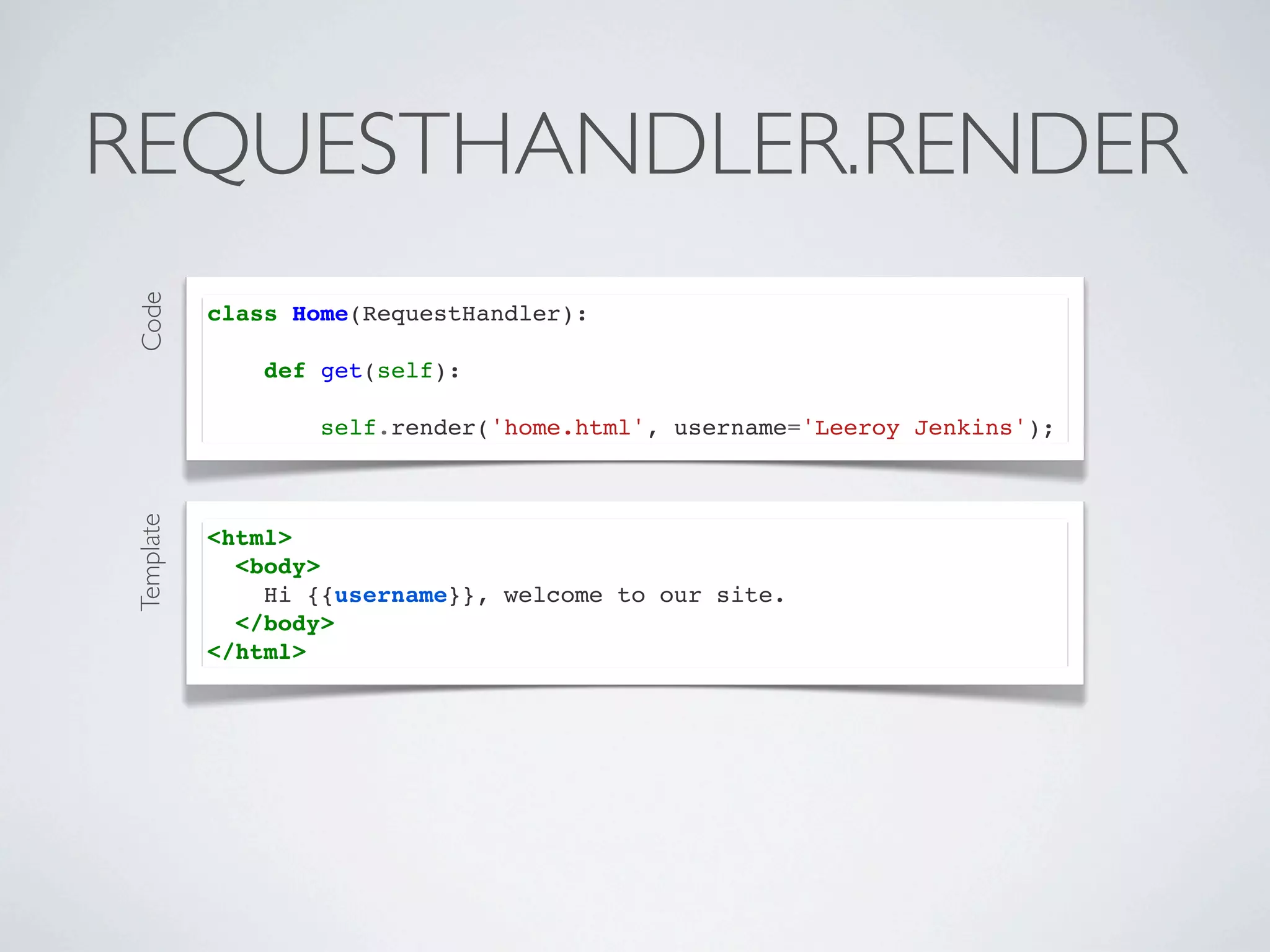 REQUESTHANDLER.RENDER
Code




           class Home(RequestHandler):

               def get(self):

                   self.render('home.html', username='Leeroy Jenkins');
Template




           <html>
             <body>
               Hi {{username}}, welcome to our site.
             </body>
           </html>
 