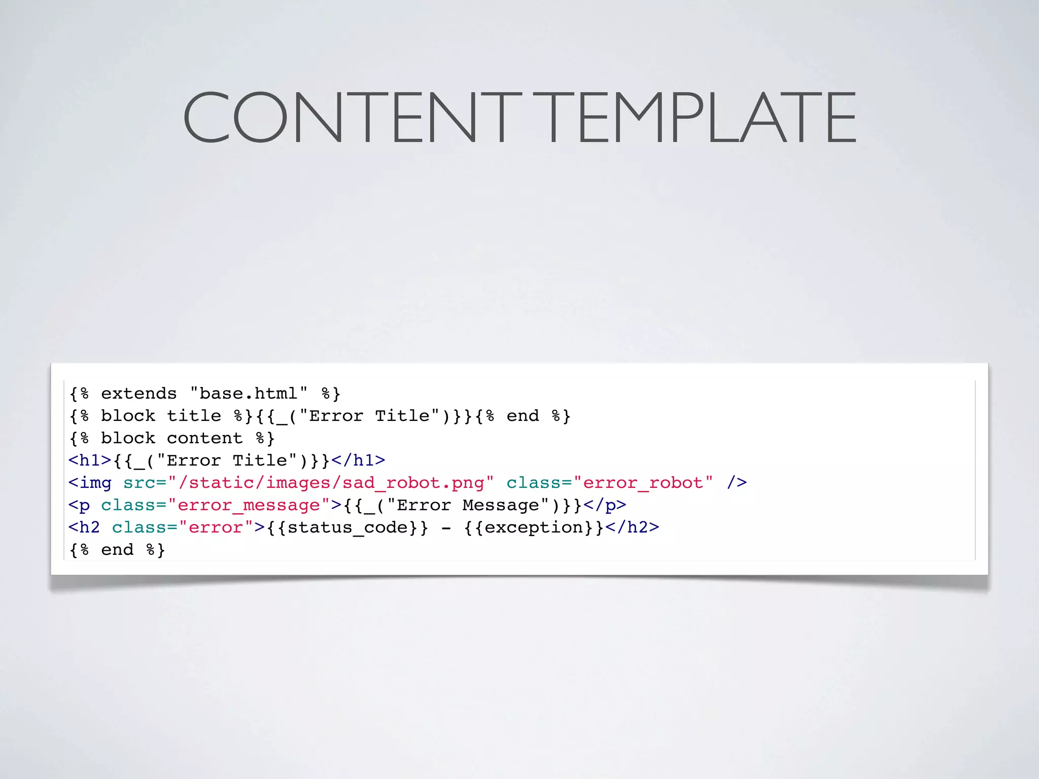 CONTENT TEMPLATE


{% extends "base.html" %}
{% block title %}{{_("Error Title")}}{% end %}
{% block content %}
<h1>{{_("Error Title")}}</h1>
<img src="/static/images/sad_robot.png" class="error_robot" />
<p class="error_message">{{_("Error Message")}}</p>
<h2 class="error">{{status_code}} - {{exception}}</h2>
{% end %}
 