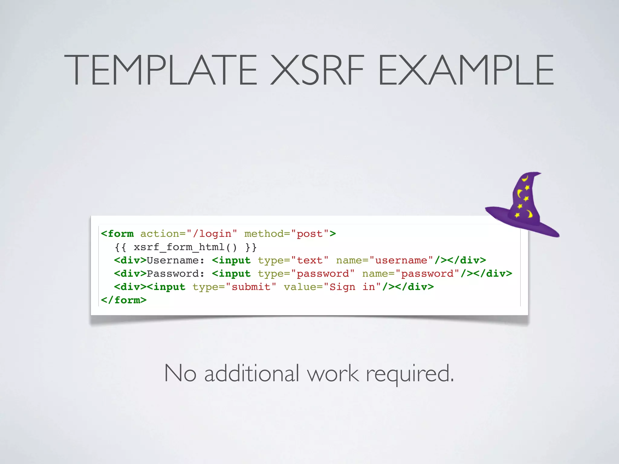 TEMPLATE XSRF EXAMPLE


 <form action="/login" method="post">
   {{ xsrf_form_html() }}
   <div>Username: <input type="text" name="username"/></div>
   <div>Password: <input type="password" name="password"/></div>
   <div><input type="submit" value="Sign in"/></div>
 </form>




          No additional work required.
 