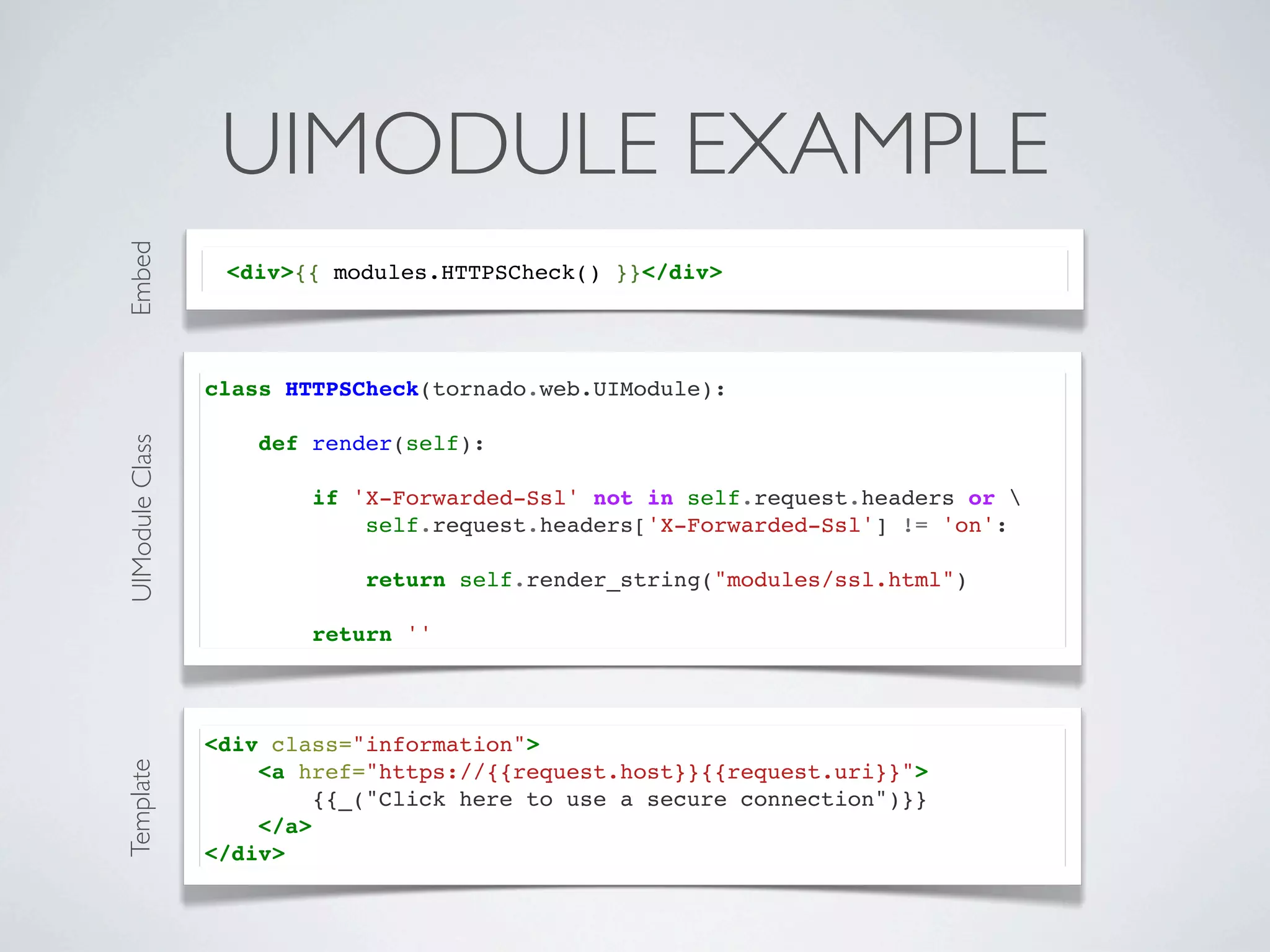 Embed
                  UIMODULE EXAMPLE
                  <div>{{ modules.HTTPSCheck() }}</div>




                 class HTTPSCheck(tornado.web.UIModule):

                     def render(self):
UIModule Class




                         if 'X-Forwarded-Ssl' not in self.request.headers or 
                             self.request.headers['X-Forwarded-Ssl'] != 'on':

                             return self.render_string("modules/ssl.html")

                         return ''



                 <div class="information">
Template




                     <a href="https://{{request.host}}{{request.uri}}">
                          {{_("Click here to use a secure connection")}}
                     </a>
                 </div>
 