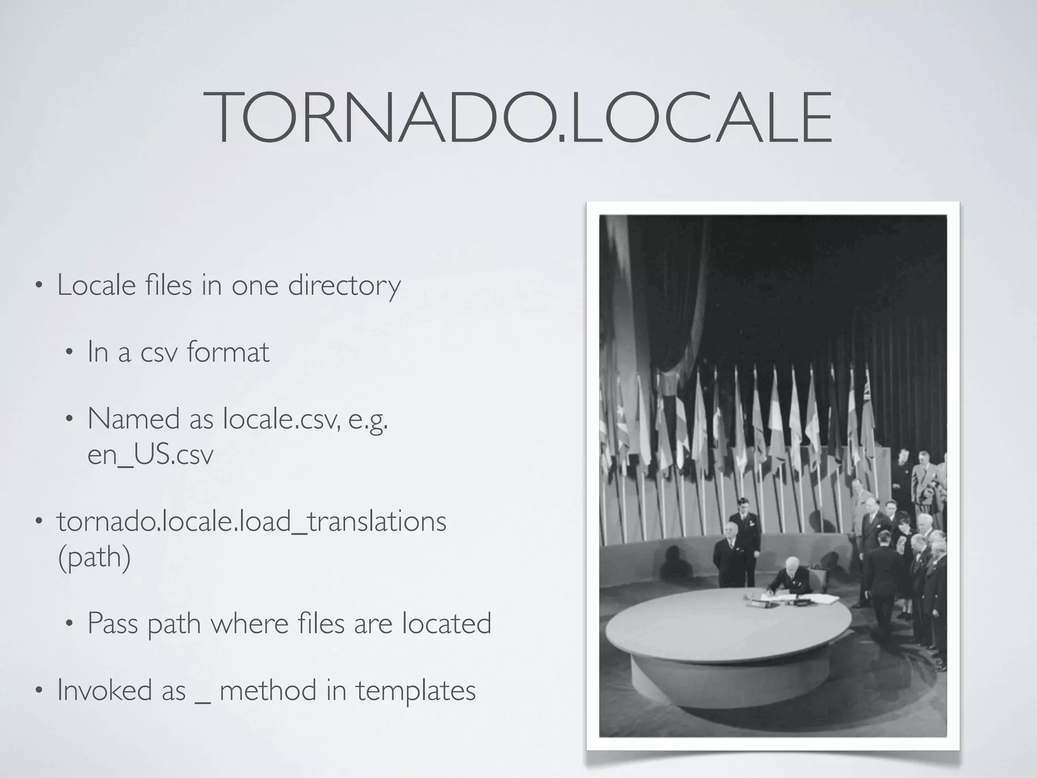 TORNADO.LOCALE

•   Locale ﬁles in one directory

    •   In a csv format

    •   Named as locale.csv, e.g.
        en_US.csv

•   tornado.locale.load_translations
    (path)

    •   Pass path where ﬁles are located

•   Invoked as _ method in templates
 