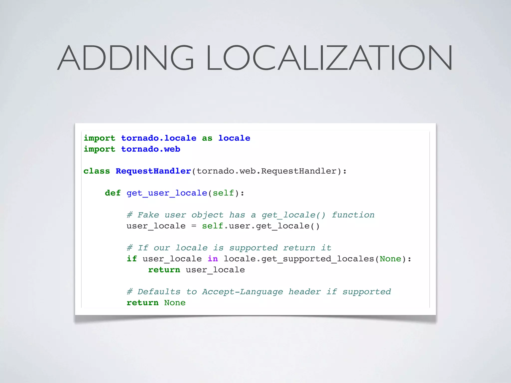 ADDING LOCALIZATION
 import tornado.locale as locale
 import tornado.web

 class RequestHandler(tornado.web.RequestHandler):

     def get_user_locale(self):

         # Fake user object has a get_locale() function
         user_locale = self.user.get_locale()

         # If our locale is supported return it
         if user_locale in locale.get_supported_locales(None):
             return user_locale

         # Defaults to Accept-Language header if supported
         return None
 