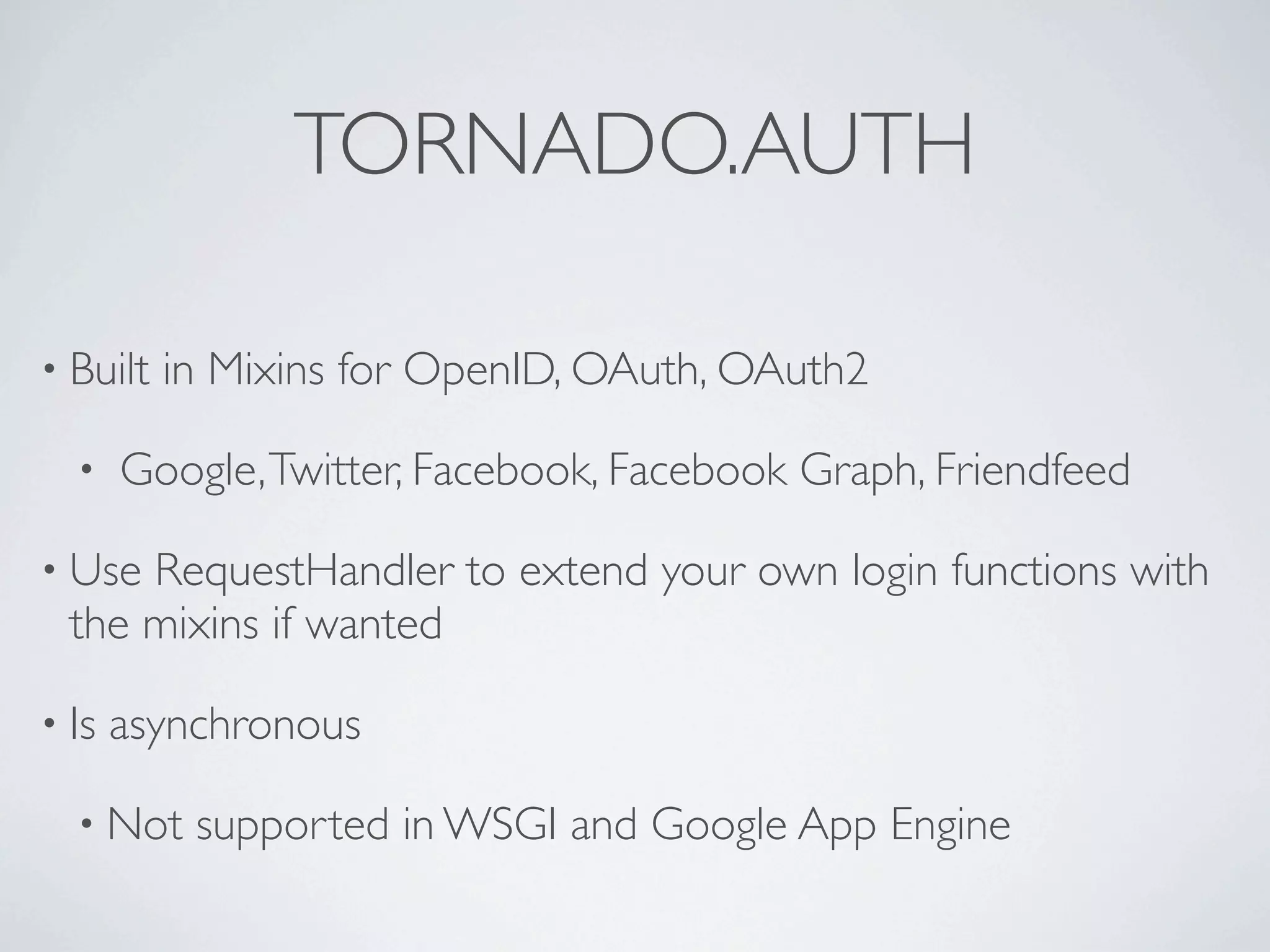 TORNADO.AUTH

• Built   in Mixins for OpenID, OAuth, OAuth2

  •    Google, Twitter, Facebook, Facebook Graph, Friendfeed

• Use RequestHandler to extend your own login functions with
  the mixins if wanted

• Is   asynchronous

  • Not    supported in WSGI and Google App Engine
 