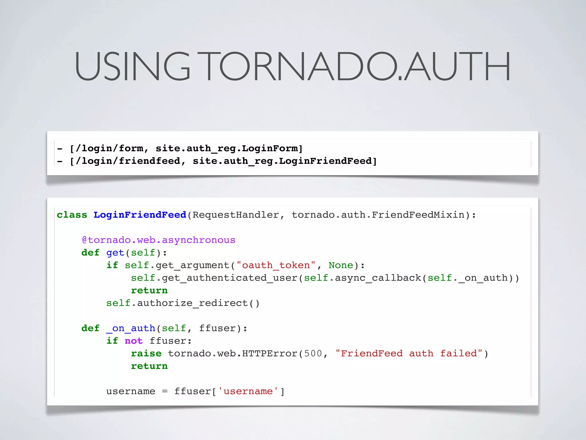 USING TORNADO.AUTH
- [/login/form, site.auth_reg.LoginForm]
- [/login/friendfeed, site.auth_reg.LoginFriendFeed]




class LoginFriendFeed(RequestHandler, tornado.auth.FriendFeedMixin):

    @tornado.web.asynchronous
    def get(self):
        if self.get_argument("oauth_token", None):
            self.get_authenticated_user(self.async_callback(self._on_auth))
            return
        self.authorize_redirect()

    def _on_auth(self, ffuser):
        if not ffuser:
            raise tornado.web.HTTPError(500, "FriendFeed auth failed")
            return

        username = ffuser['username']
 