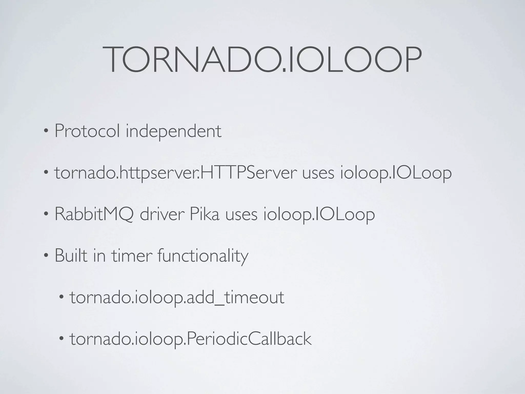 TORNADO.IOLOOP
• Protocol    independent

• tornado.httpserver.HTTPServer     uses ioloop.IOLoop

• RabbitMQ      driver Pika uses ioloop.IOLoop

• Built   in timer functionality

  • tornado.ioloop.add_timeout

  • tornado.ioloop.PeriodicCallback
 