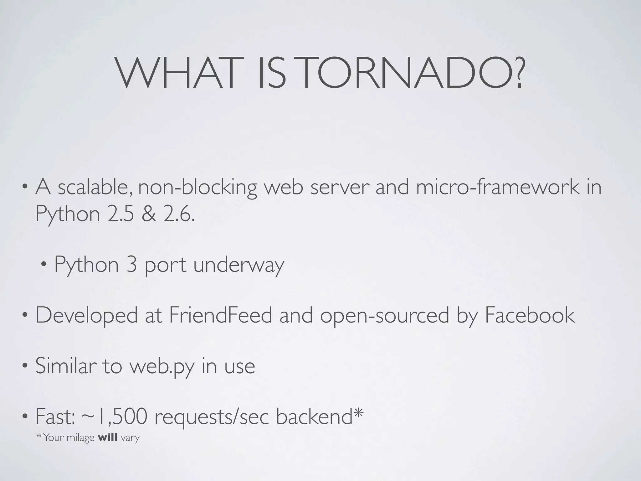 WHAT IS TORNADO?

•A scalable, non-blocking web server and micro-framework in
 Python 2.5 & 2.6.

  • Python          3 port underway

• Developed                at FriendFeed and open-sourced by Facebook

• Similar      to web.py in use

• Fast: ~1,500             requests/sec backend*
 * Your milage will vary
 