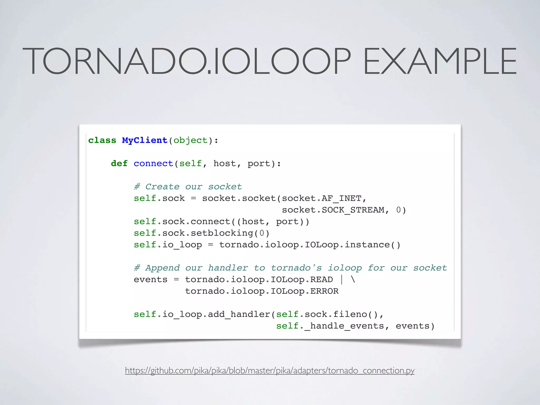 TORNADO.IOLOOP EXAMPLE
  class MyClient(object):

      def connect(self, host, port):

          # Create our socket
          self.sock = socket.socket(socket.AF_INET,
                                    socket.SOCK_STREAM, 0)
          self.sock.connect((host, port))
          self.sock.setblocking(0)
          self.io_loop = tornado.ioloop.IOLoop.instance()

          # Append our handler to tornado's ioloop for our socket
          events = tornado.ioloop.IOLoop.READ | 
                   tornado.ioloop.IOLoop.ERROR

          self.io_loop.add_handler(self.sock.fileno(),
                                   self._handle_events, events)



        https://github.com/pika/pika/blob/master/pika/adapters/tornado_connection.py
 