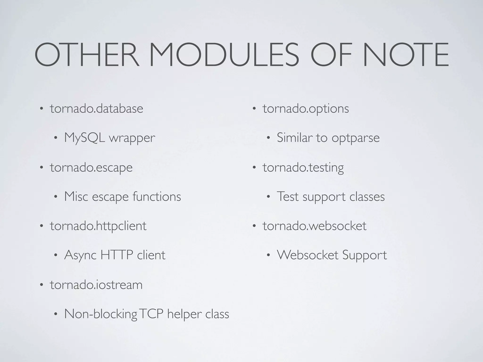 OTHER MODULES OF NOTE
•   tornado.database                    •   tornado.options

    •   MySQL wrapper                       •   Similar to optparse

•   tornado.escape                      •   tornado.testing

    •   Misc escape functions               •   Test support classes

•   tornado.httpclient                  •   tornado.websocket

    •   Async HTTP client                   •   Websocket Support

•   tornado.iostream

    •   Non-blocking TCP helper class
 