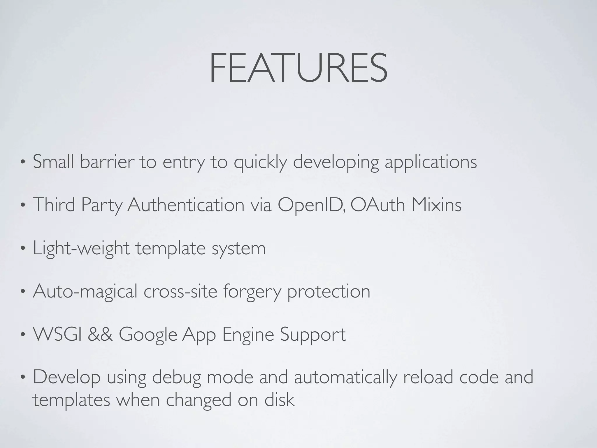FEATURES

•   Small barrier to entry to quickly developing applications

•   Third Party Authentication via OpenID, OAuth Mixins

•   Light-weight template system

•   Auto-magical cross-site forgery protection

•   WSGI && Google App Engine Support

•   Develop using debug mode and automatically reload code and
    templates when changed on disk
 