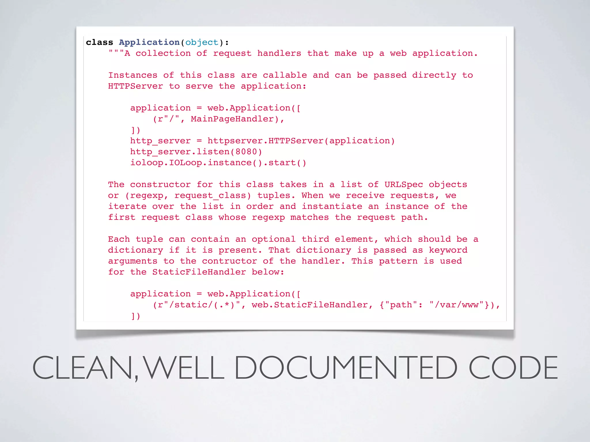 class Application(object):
      """A collection of request handlers that make up a web application.

      Instances of this class are callable and can be passed directly to
      HTTPServer to serve the application:

          application = web.Application([
              (r"/", MainPageHandler),
          ])
          http_server = httpserver.HTTPServer(application)
          http_server.listen(8080)
          ioloop.IOLoop.instance().start()

      The constructor for this class takes in a list of URLSpec objects
      or (regexp, request_class) tuples. When we receive requests, we
      iterate over the list in order and instantiate an instance of the
      first request class whose regexp matches the request path.

      Each tuple can contain an optional third element, which should be a
      dictionary if it is present. That dictionary is passed as keyword
      arguments to the contructor of the handler. This pattern is used
      for the StaticFileHandler below:

          application = web.Application([
              (r"/static/(.*)", web.StaticFileHandler, {"path": "/var/www"}),
          ])




CLEAN, WELL DOCUMENTED CODE
 