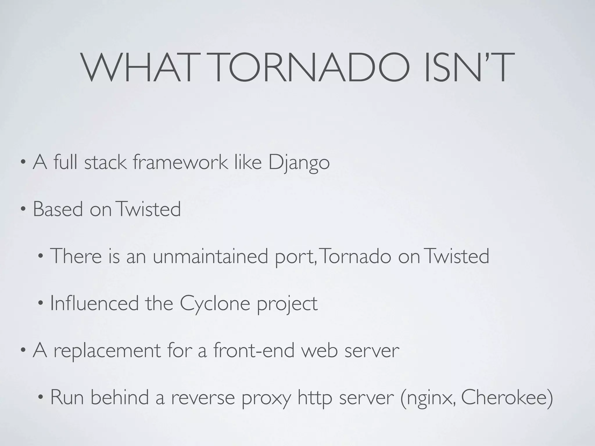 WHAT TORNADO ISN’T

•A   full stack framework like Django

• Based   on Twisted

 • There    is an unmaintained port, Tornado on Twisted

 • Inﬂuenced    the Cyclone project

•A   replacement for a front-end web server

 • Run    behind a reverse proxy http server (nginx, Cherokee)
 