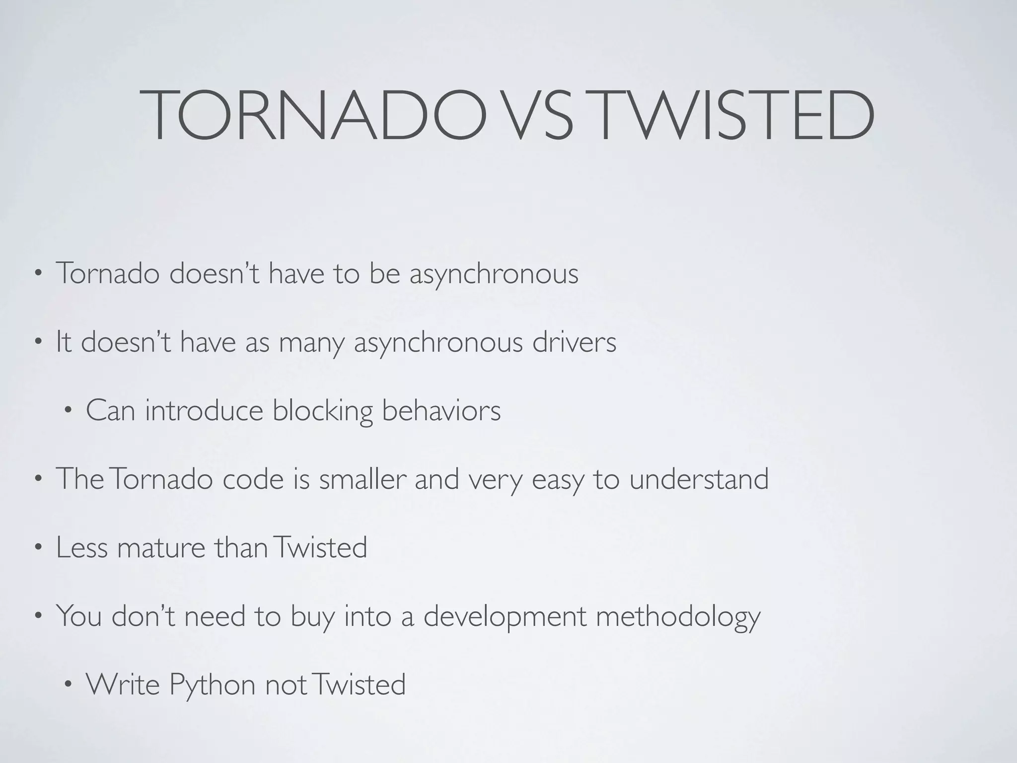 TORNADO VS TWISTED
•   Tornado doesn’t have to be asynchronous

•   It doesn’t have as many asynchronous drivers

    •   Can introduce blocking behaviors

•   The Tornado code is smaller and very easy to understand

•   Less mature than Twisted

•   You don’t need to buy into a development methodology

    •   Write Python not Twisted
 