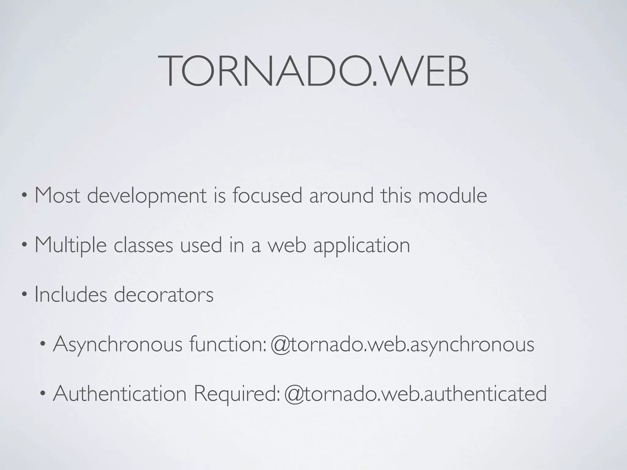 TORNADO.WEB

• Most   development is focused around this module

• Multiple   classes used in a web application

• Includes   decorators

  • Asynchronous     function: @tornado.web.asynchronous

  • Authentication   Required: @tornado.web.authenticated
 