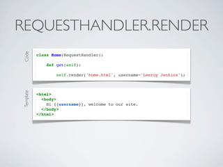 REQUESTHANDLER.RENDER
Code




           class Home(RequestHandler):

               def get(self):

                   self.render('home.html', username='Leeroy Jenkins');
Template




           <html>
             <body>
               Hi {{username}}, welcome to our site.
             </body>
           </html>
 