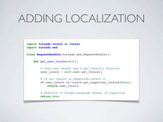 ADDING LOCALIZATION
 import tornado.locale as locale
 import tornado.web

 class RequestHandler(tornado.web.RequestHandler):

     def get_user_locale(self):

         # Fake user object has a get_locale() function
         user_locale = self.user.get_locale()

         # If our locale is supported return it
         if user_locale in locale.get_supported_locales(None):
             return user_locale

         # Defaults to Accept-Language header if supported
         return None
 
