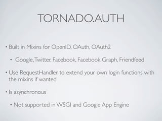 TORNADO.AUTH

• Built   in Mixins for OpenID, OAuth, OAuth2

  •    Google, Twitter, Facebook, Facebook Graph, Friendfeed

• Use RequestHandler to extend your own login functions with
  the mixins if wanted

• Is   asynchronous

  • Not    supported in WSGI and Google App Engine
 