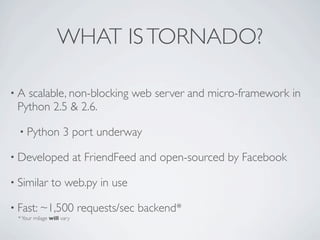 WHAT IS TORNADO?

•A scalable, non-blocking web server and micro-framework in
 Python 2.5 & 2.6.

  • Python          3 port underway

• Developed                at FriendFeed and open-sourced by Facebook

• Similar      to web.py in use

• Fast: ~1,500             requests/sec backend*
 * Your milage will vary
 