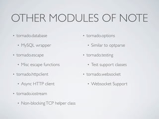 OTHER MODULES OF NOTE
•   tornado.database                    •   tornado.options

    •   MySQL wrapper                       •   Similar to optparse

•   tornado.escape                      •   tornado.testing

    •   Misc escape functions               •   Test support classes

•   tornado.httpclient                  •   tornado.websocket

    •   Async HTTP client                   •   Websocket Support

•   tornado.iostream

    •   Non-blocking TCP helper class
 