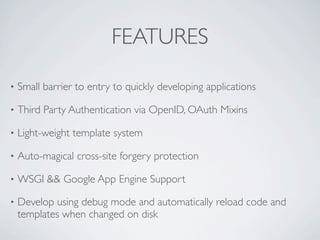FEATURES

•   Small barrier to entry to quickly developing applications

•   Third Party Authentication via OpenID, OAuth Mixins

•   Light-weight template system

•   Auto-magical cross-site forgery protection

•   WSGI && Google App Engine Support

•   Develop using debug mode and automatically reload code and
    templates when changed on disk
 