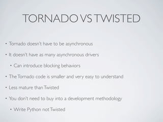 TORNADO VS TWISTED
•   Tornado doesn’t have to be asynchronous

•   It doesn’t have as many asynchronous drivers

    •   Can introduce blocking behaviors

•   The Tornado code is smaller and very easy to understand

•   Less mature than Twisted

•   You don’t need to buy into a development methodology

    •   Write Python not Twisted
 