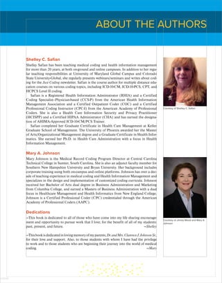 Shelley C. Safian
Shelley Safian has been teaching medical coding and health information management
for more than 20 years, at both on-ground and online campuses. In addition to her regu-
lar teaching responsibilities at University of Maryland Global Campus and Colorado
State University-Global, she regularly presents webinars/seminars and writes about cod-
ing for the Just Coding newsletter. Safian is the course author for multiple distance edu-
cation courses on various coding topics, including ICD-10-CM, ICD-10-PCS, CPT, and
HCPCS Level II coding.
Safian is a Registered Health Information Administrator (RHIA) and a Certified
Coding Specialist–Physician-based (CCS-P) from the American Health Information
Management Association and a Certified Outpatient Coder (COC) and a Certified
Professional Coding Instructor (CPC-I) from the American Academy of Professional
Coders. She is also a Health Care Information Security and Privacy Practitioner
(HCISPP) and a Certified HIPAA Administrator (CHA) and has earned the designa-
tion of AHIMA-Approved ICD-10-CM/PCS Trainer.
Safian completed her Graduate Certificate in Health Care Management at Keller
Graduate School of Management. The University of Phoenix awarded her the Master
of Arts/Organizational Management degree and a Graduate Certificate in Health Infor-
matics. She earned her Ph.D. in Health Care Administration with a focus in Health
Information Management.
Mary A. Johnson
Mary Johnson is the Medical Record Coding Program Director at Central Carolina
Technical College in Sumter, South Carolina. She is also an adjunct faculty member for
Southern New Hampshire University and Bryan University. Her background includes
corporate training using both on-campus and online platforms. Johnson has over a dec-
ade of teaching experience in medical coding and Health Information Management and
specializes in the design and implementation of customized coding curricula. Johnson
received her Bachelor of Arts dual degree in Business Administration and Marketing
from Columbia College, and earned a Masters of Business Administration with a dual
focus in Healthcare Management and Health Informatics from New England College.
Johnson is a Certified Professional Coder (CPC) credentialed through the American
Academy of Professional Coders (AAPC).
Dedications
—This book is dedicated to all of those who have come into my life sharing encourage-
ment and opportunity to pursue work that I love; for the benefit of all of my students:
past, present, and future. —Shelley
—Thisbookisdedicatedinlovingmemoryofmyparents,Dr.andMrs.ClarenceJ.JohnsonSr.,
for their love and support. Also, to those students with whom I have had the privilege
to work and to those students who are beginning their journey into the world of medical
­
coding. —Mary
ABOUT THE AUTHORS
Courtesy of Shelley C. Safian
Courtesy of Jimmy Wood and Mary A.
Johnson
ISTUDY
 
