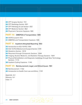 viii BRIEF CONTENTS
25 CPT Surgery Section 721
26 CPT Radiology Section 801
27 CPT Pathology  Lab Section 832
28 CPT Medicine Section 862
29 Physicians’ Services Capstone 900
PART IV: DMEPOS  Transportation 909
30 HCPCS Level II 910
31 DMEPOS and Transportation Capstone 946
PART V: Inpatient (Hospital) Reporting 953
32 Introduction to ICD-10-PCS 954
33 ICD-10-PCS Medical and Surgical Section 979
34 Obstetrics Section 1019
35 Placement through Chiropractic Sections 1044
36 Imaging, Nuclear Medicine, and Radiation Therapy Sections 1091
37 Physical Rehabilitation and Diagnostic Audiology through New Technology
Sections 1115
38 Inpatient Coding Capstone 1146
PART VI: Reimbursement, Legal, and Ethical Issues 1161
39 Reimbursement 1162
40 Introduction to Health Care Law and Ethics 1191
Appendix A-1
Glossary G-1
Index I-1
ISTUDY
 
