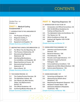 CONTENTS
Guided Tour xvi
Preface xxi
PART I: Medical Coding
Fundamentals 1
1 INTRODUCTION TO THE LANGUAGES OF
CODING 2
1.1 The Purpose of Coding 2
1.2 Diagnosis Coding 3
1.3 Procedure Coding 9
1.4 Equipment and Supplies 16
Chapter Summary and Review 19
2 ABSTRACTING CLINICAL DOCUMENTATION 22
2.1 For Whom You Are Reporting 22
2.2 The Process of Abstracting 23
2.3 Deconstructing Diagnostic
Statements 25
2.4 Identifying Manifestations,
Co-morbidities, and Sequelae 28
2.5 Reporting External Causes 30
2.6 Deconstructing Procedural
Statements 31
2.7 How to Query 34
Chapter Summary and Review 35
3 THE CODING PROCESS 39
3.1 The Coding Process Overview 39
3.2 The Alphabetic Indexes 40
3.3 The Tabular List, Main Section,
Tables, and Alphanumeric
Section 43
3.4 The Official Guidelines 45
3.5 Confirming Medical Necessity 47
Chapter Summary and Review 49
PART II: Reporting Diagnoses 53
4 INTRODUCTION TO ICD-10-CM 54
4.1 Introduction and Official Conventions 54
4.2 ICD-10-CM Official Guidelines for
Coding and Reporting 63
4.3 The Alphabetic Index and Ancillaries 72
4.4 The Tabular List 78
4.5 Which Conditions to Code 84
4.6 Putting It All Together: ICD-10-CM
Basics 88
Chapter Summary and Review 91
5 CODING INFECTIOUS DISEASES 101
5.1 Infectious and Communicable
Diseases 101
5.2 Bacterial Infections 104
5.3 Viral Infections 109
5.4 Parasitic and Fungal Infections 117
5.5 Infections Caused by Several
Pathogens 120
5.6 Immunodeficiency Conditions 123
5.7 Septicemia and Other Blood Infections 129
5.8 Antimicrobial Resistance 135
Chapter Summary and Review 139
6 CODING NEOPLASMS 147
6.1 Screening and Diagnosis 147
6.2 Abstracting the Details about
Neoplasms 151
6.3 Reporting the Neoplastic Diagnosis 153
6.4 Neoplasm Chapter Notes 158
6.5 Admissions Related to Neoplastic
Treatments 162
Chapter Summary and Review 166
ISTUDY
 
