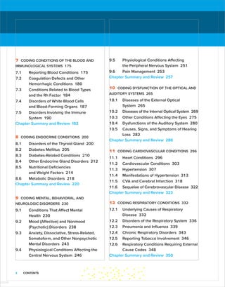 x CONTENTS
7 CODING CONDITIONS OF THE BLOOD AND
IMMUNOLOGICAL SYSTEMS 175
7.1 Reporting Blood Conditions 175
7.2 Coagulation Defects and Other
­
Hemorrhagic Conditions 180
7.3 Conditions Related to Blood Types
and the Rh Factor 184
7.4 Disorders of White Blood Cells
and Blood-Forming Organs 187
7.5 Disorders Involving the Immune
System 190
Chapter Summary and Review 192
8 CODING ENDOCRINE CONDITIONS 200
8.1 Disorders of the Thyroid Gland 200
8.2 Diabetes Mellitus 205
8.3 Diabetes-Related Conditions 210
8.4 Other Endocrine Gland Disorders 212
8.5 Nutritional Deficiencies
and Weight Factors 214
8.6 Metabolic Disorders 218
Chapter Summary and Review 220
9 CODING MENTAL, BEHAVIORAL, AND
NEUROLOGIC DISORDERS 230
9.1 Conditions That Affect Mental
Health 230
9.2 Mood (Affective) and Nonmood
­
(Psychotic) Disorders 238
9.3 Anxiety, Dissociative, Stress-Related,
Somatoform, and Other Nonpsychotic
Mental Disorders 243
9.4 Physiological Conditions Affecting the
Central Nervous System 246
9.5 Physiological Conditions Affecting
the Peripheral Nervous System 251
9.6 Pain Management 253
Chapter Summary and Review 257
10 CODING DYSFUNCTION OF THE OPTICAL AND
AUDITORY SYSTEMS 265
10.1 Diseases of the External Optical
System 265
10.2 Diseases of the Internal Optical System 269
10.3 Other Conditions Affecting the Eyes 275
10.4 Dysfunctions of the Auditory System 280
10.5 Causes, Signs, and Symptoms of Hearing
Loss 282
Chapter Summary and Review 286
11 CODING CARDIOVASCULAR CONDITIONS 296
11.1 Heart Conditions 296
11.2 Cardiovascular Conditions 303
11.3 Hypertension 307
11.4 Manifestations of Hypertension 313
11.5 CVA and Cerebral Infarction 318
11.6 Sequelae of Cerebrovascular Disease 322
Chapter Summary and Review 323
12 CODING RESPIRATORY CONDITIONS 332
12.1	
Underlying Causes of Respiratory
Disease 332
12.2 Disorders of the Respiratory System 336
12.3 Pneumonia and Influenza 339
12.4 Chronic Respiratory Disorders 343
12.5 Reporting Tobacco Involvement 346
12.6 Respiratory Conditions Requiring ­
External
Cause Codes 348
Chapter Summary and Review 350
ISTUDY
 