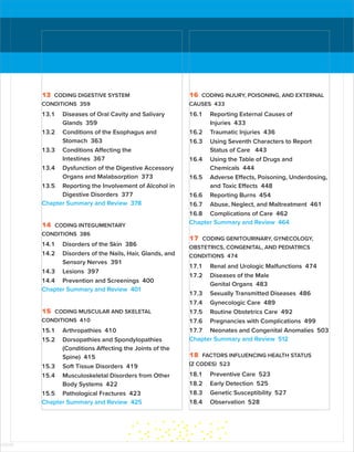 13 CODING DIGESTIVE SYSTEM
CONDITIONS 359
13.1 Diseases of Oral Cavity and Salivary
Glands 359
13.2 Conditions of the Esophagus and
Stomach 363
13.3 Conditions Affecting the
Intestines 367
13.4 Dysfunction of the Digestive Accessory
Organs and Malabsorption 373
13.5 Reporting the Involvement of Alcohol in
Digestive Disorders 377
Chapter Summary and Review 378
14 CODING INTEGUMENTARY
CONDITIONS 386
14.1 Disorders of the Skin 386
14.2 Disorders of the Nails, Hair, Glands, and
Sensory Nerves 391
14.3 Lesions 397
14.4 Prevention and Screenings 400
Chapter Summary and Review 401
15 CODING MUSCULAR AND SKELETAL
CONDITIONS 410
15.1 Arthropathies 410
15.2 Dorsopathies and Spondylopathies
(Conditions Affecting the Joints of the
Spine) 415
15.3 Soft Tissue Disorders 419
15.4 Musculoskeletal Disorders from Other
Body Systems 422
15.5 Pathological Fractures 423
Chapter Summary and Review 425
16 CODING INJURY, POISONING, AND EXTERNAL
CAUSES 433
16.1 Reporting External Causes of
Injuries 433
16.2 Traumatic Injuries 436
16.3 Using Seventh Characters to Report
Status of Care 443
16.4 Using the Table of Drugs and
Chemicals 444
16.5 Adverse Effects, Poisoning, Underdosing,
and Toxic Effects 448
16.6 Reporting Burns 454
16.7 Abuse, Neglect, and Maltreatment 461
16.8 Complications of Care 462
Chapter Summary and Review 464
17 CODING GENITOURINARY, GYNECOLOGY,
OBSTETRICS, CONGENITAL, AND PEDIATRICS
CONDITIONS 474
17.1 Renal and Urologic Malfunctions 474
17.2 Diseases of the Male
Genital Organs 483
17.3 Sexually Transmitted Diseases 486
17.4 Gynecologic Care 489
17.5 Routine Obstetrics Care 492
17.6 Pregnancies with Complications 499
17.7 Neonates and Congenital Anomalies 503
Chapter Summary and Review 512
18 FACTORS INFLUENCING HEALTH STATUS
(Z CODES) 523
18.1 Preventive Care 523
18.2 Early Detection 525
18.3 Genetic Susceptibility 527
18.4 Observation 528
ISTUDY
 