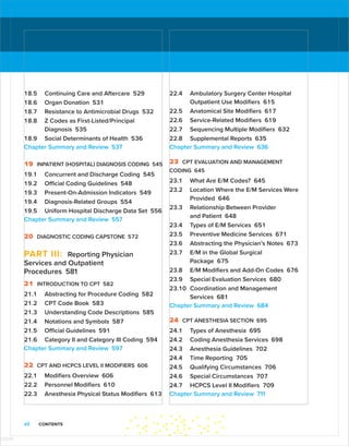 xii CONTENTS
18.5 Continuing Care and Aftercare 529
18.6 Organ Donation 531
18.7 Resistance to Antimicrobial Drugs 532
18.8 Z Codes as First-Listed/Principal
Diagnosis 535
18.9 Social Determinants of Health 536
Chapter Summary and Review 537
19 INPATIENT (HOSPITAL) DIAGNOSIS CODING 545
19.1 Concurrent and Discharge Coding 545
19.2 Official Coding Guidelines 548
19.3 Present-On-Admission Indicators 549
19.4 Diagnosis-Related Groups 554
19.5 Uniform Hospital Discharge Data Set 556
Chapter Summary and Review 557
20 DIAGNOSTIC CODING CAPSTONE 572
PART III: Reporting Physician
Services and Outpatient
Procedures 581
21 INTRODUCTION TO CPT 582
21.1 Abstracting for Procedure Coding 582
21.2 CPT Code Book 583
21.3 Understanding Code Descriptions 585
21.4 Notations and Symbols 587
21.5 Official Guidelines 591
21.6 Category II and Category III Coding 594
Chapter Summary and Review 597
22 CPT AND HCPCS LEVEL II MODIFIERS 606
22.1 Modifiers Overview 606
22.2 Personnel Modifiers 610
22.3 Anesthesia Physical Status Modifiers 613
22.4 Ambulatory Surgery Center Hospital
Outpatient Use Modifiers 615
22.5 Anatomical Site Modifiers 617
22.6 Service-Related Modifiers 619
22.7 Sequencing Multiple Modifiers 632
22.8 Supplemental Reports 635
Chapter Summary and Review 636
23 CPT EVALUATION AND MANAGEMENT
CODING 645
23.1 What Are E/M Codes? 645
23.2 Location Where the E/M Services Were
Provided 646
23.3 Relationship Between Provider
and Patient 648
23.4 Types of E/M Services 651
23.5 Preventive Medicine Services 671
23.6 Abstracting the Physician’s Notes 673
23.7 E/M in the Global Surgical
Package 675
23.8 E/M Modifiers and Add-On Codes 676
23.9 Special Evaluation Services 680
23.10 Coordination and Management
Services 681
Chapter Summary and Review 684
24 CPT ANESTHESIA SECTION 695
24.1 Types of Anesthesia 695
24.2 Coding Anesthesia Services 698
24.3 Anesthesia Guidelines 702
24.4 Time Reporting 705
24.5 Qualifying Circumstances 706
24.6 Special Circumstances 707
24.7 HCPCS Level II Modifiers 709
Chapter Summary and Review 711
ISTUDY
 
