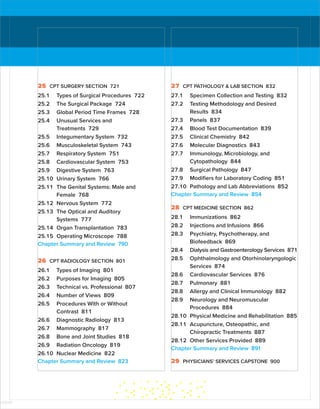25 CPT SURGERY SECTION 721
25.1 Types of Surgical Procedures 722
25.2 The Surgical Package 724
25.3 Global Period Time Frames 728
25.4 Unusual Services and
Treatments 729
25.5 Integumentary System 732
25.6 Musculoskeletal System 743
25.7 Respiratory System 751
25.8 Cardiovascular System 753
25.9 Digestive System 763
25.10 Urinary System 766
25.11 The Genital Systems: Male and
Female 768
25.12 Nervous System 772
25.13 The Optical and Auditory
Systems 777
25.14 Organ Transplantation 783
25.15 Operating Microscope 788
Chapter Summary and Review 790
26 CPT RADIOLOGY SECTION 801
26.1 Types of Imaging 801
26.2 Purposes for Imaging 805
26.3 Technical vs. Professional 807
26.4 Number of Views 809
26.5 Procedures With or Without
Contrast 811
26.6 Diagnostic Radiology 813
26.7 Mammography 817
26.8 Bone and Joint Studies 818
26.9 Radiation Oncology 819
26.10 Nuclear Medicine 822
Chapter Summary and Review 823
27 CPT PATHOLOGY  LAB SECTION 832
27.1 Specimen Collection and Testing 832
27.2 Testing Methodology and Desired
Results 834
27.3 Panels 837
27.4 Blood Test Documentation 839
27.5 Clinical Chemistry 842
27.6 Molecular Diagnostics 843
27.7 Immunology, Microbiology, and
Cytopathology 844
27.8 Surgical Pathology 847
27.9 Modifiers for Laboratory Coding 851
27.10 Pathology and Lab Abbreviations 852
Chapter Summary and Review 854
28 CPT MEDICINE SECTION 862
28.1 Immunizations 862
28.2 Injections and Infusions 866
28.3 Psychiatry, Psychotherapy, and
Biofeedback 869
28.4 Dialysis and Gastroenterology Services 871
28.5 Ophthalmology and ­
Otorhinolaryngologic
Services 874
28.6 Cardiovascular Services 876
28.7 Pulmonary 881
28.8 Allergy and Clinical Immunology 882
28.9 Neurology and Neuromuscular
Procedures 884
28.10 Physical Medicine and Rehabilitation 885
28.11 Acupuncture, Osteopathic, and
­
Chiropractic Treatments 887
28.12 Other Services Provided 889
Chapter Summary and Review 891
29 PHYSICIANS’ SERVICES CAPSTONE 900
ISTUDY
 