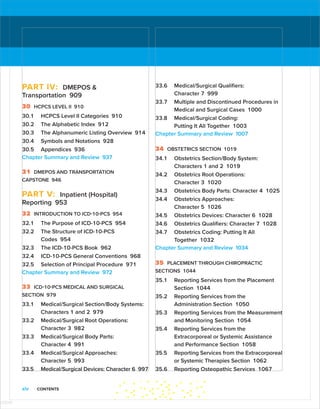 xiv CONTENTS
PART IV: DMEPOS 
Transportation 909
30 HCPCS LEVEL II 910
30.1 HCPCS Level II Categories 910
30.2 The Alphabetic Index 912
30.3 The Alphanumeric Listing Overview 914
30.4 Symbols and Notations 928
30.5 Appendices 936
Chapter Summary and Review 937
31 DMEPOS AND TRANSPORTATION
CAPSTONE 946
PART V: Inpatient (Hospital)
Reporting 953
32 INTRODUCTION TO ICD-10-PCS 954
32.1 The Purpose of ICD-10-PCS 954
32.2 The Structure of ICD-10-PCS
Codes 954
32.3 The ICD-10-PCS Book 962
32.4 ICD-10-PCS General Conventions 968
32.5 Selection of Principal Procedure 971
Chapter Summary and Review 972
33 ICD-10-PCS MEDICAL AND SURGICAL
SECTION 979
33.1 Medical/Surgical Section/Body Systems:
Characters 1 and 2 979
33.2 Medical/Surgical Root Operations:
­
Character 3 982
33.3 Medical/Surgical Body Parts:
Character 4 991
33.4 Medical/Surgical Approaches:
Character 5 993
33.5 Medical/Surgical Devices: Character 6 997
33.6 Medical/Surgical Qualifiers:
Character 7 999
33.7 Multiple and Discontinued Procedures in
Medical and Surgical Cases 1000
33.8 Medical/Surgical Coding:
Putting It All Together 1003
Chapter Summary and Review 1007
34 OBSTETRICS SECTION 1019
34.1 Obstetrics Section/Body System:
­
Characters 1 and 2 1019
34.2 Obstetrics Root Operations:
Character 3 1020
34.3 Obstetrics Body Parts: Character 4 1025
34.4 Obstetrics Approaches:
Character 5 1026
34.5 Obstetrics Devices: Character 6 1028
34.6 Obstetrics Qualifiers: Character 7 1028
34.7 Obstetrics Coding: Putting It All
Together 1032
Chapter Summary and Review 1034
35 PLACEMENT THROUGH CHIROPRACTIC
SECTIONS 1044
35.1 Reporting Services from the Placement
Section 1044
35.2 Reporting Services from the
­
Administration Section 1050
35.3 Reporting Services from the ­
Measurement
and Monitoring Section 1054
35.4 Reporting Services from the
Extracorporeal or Systemic Assistance
and Performance Section 1058
35.5 Reporting Services from the Extracorporeal
or Systemic Therapies Section 1062
35.6 Reporting Osteopathic Services 1067
ISTUDY
 
