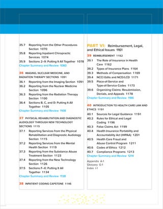 35.7 Reporting from the Other Procedures
Section 1070
35.8 Reporting Inpatient Chiropractic
Services 1074
35.9 Sections 2–9: Putting It All Together 1078
Chapter Summary and Review 1080
36 IMAGING, NUCLEAR MEDICINE, AND
RADIATION THERAPY SECTIONS 1091
36.1 Reporting from the Imaging Section 1091
36.2 Reporting from the Nuclear Medicine
Section 1096
36.3 Reporting from the Radiation Therapy
Section 1100
36.4 Sections B, C, and D: Putting It All
Together 1105
Chapter Summary and Review 1108
37 PHYSICAL REHABILITATION AND DIAGNOSTIC
AUDIOLOGY THROUGH NEW TECHNOLOGY
SECTIONS 1115
37.1 Reporting Services from the ­
Physical
Rehabilitation and Diagnostic ­
Audiology
Section 1115
37.2 Reporting Services from the Mental
Health Section 1119
37.3 Reporting from the Substance Abuse
Treatment Section 1123
37.4 Reporting from the New Technology
Section 1126
37.5 Sections F–X: Putting It All
Together 1134
Chapter Summary and Review 1138
38 INPATIENT CODING CAPSTONE 1146
PART VI: Reimbursement, Legal,
and Ethical Issues 1161
39 REIMBURSEMENT 1162
39.1 The Role of Insurance in Health
Care 1162
39.2 Types of Insurance Plans 1164
39.3 Methods of Compensation 1169
39.4 NCCI Edits and NCD/LCD 1171
39.5 Place-of-Service and
Type-of-Service Codes 1173
39.6 Organizing Claims: Resubmission,
­
Denials, and Appeals 1178
Chapter Summary and Review 1186
40 INTRODUCTION TO HEALTH CARE LAW AND
ETHICS 1191
40.1 Sources for Legal Guidance 1191
40.2 Rules for Ethical and Legal
Coding 1196
40.3 False Claims Act 1199
40.4 Health Insurance Portability and
Accountability Act (HIPAA) 1201
40.5 Health Care Fraud and
Abuse Control Program 1211
40.6 Codes of Ethics 1212
40.7 Compliance Programs 1213
Chapter Summary and Review 1214
Appendix A-1
Glossary G-1
Index I-1
ISTUDY
 