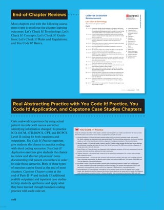 xviii
Gain real-world experience by using actual
patient records (with names and other
identifying information changed) to practice
ICD-10-CM, ICD-10-PCS, CPT, and HCPCS
Level II coding for both inpatients and
outpatients. You Code It! Practice exercises
give students the chance to practice coding
with short coding scenarios. You Code It!
Application exercises give students the chance
to review and abstract physicians’ notes
documenting real patient encounters in order
to code those scenarios. Both of these types
of exercises can be found at the end of most
chapters. Capstone Chapters come at the
end of Parts II–V and include 15 additional
real-life outpatient and inpatient case studies
to help students synthesize and apply what
they have learned through hands-on coding
practice with each code set.
Real Abstracting Practice with You Code It! Practice, You
Code It! Application, and Capstone Case Studies Chapters
End-of-Chapter Reviews
Most chapters end with the following assess-
ment types to reinforce the chapter learning
outcomes: Let’s Check It! Terminology; Let’s
Check It! Concepts; Let’s Check It! Guide-
lines; Let’s Check It! Rules and Regulations;
and You Code It! Basics.
First Pages
saf6657X_ch39_1157-1186.indd 1183 06/27/19 06:18 PM
CHAPTER 39 | REIMBURSEMEnT 1183
CHAPTER
39
REVIEW
CHAPTER 39 REVIEW
Reimbursement
Let’s Check It! Terminology
Match each term to the appropriate definition.
Part I
Enhance your learning by
completing these exercises and
more at mcgrawhillconnect.com!
®
1. LO 39.2 A physician, typically a family practitioner or an internist, who serves as
the primary care physician for an individual. This physician is responsible
for evaluating and determining the course of treatment or services, as well
as for deciding whether or not a specialist should be involved in care.
2. LO 39.1 A type of health insurance coverage that controls the care of each sub-
scriber (or insured person) by using a primary care provider as a central
health care supervisor.
3. LO 39.2 A type of health insurance that uses a primary care physician, also
known as a gatekeeper, to manage all health care services for an
individual.
4. LO 39.2 A policy that covers loss or injury to a third party caused by the insured
or something belonging to the insured.
5. LO 39.1 The total management of an individual’s well-being by a health care
professional.
6. LO 39.3 An insurance company pays a provider one flat fee to cover the entire
course of treatment for an individual’s condition.
7. LO 39.2 The agency under the Department of Health and Human Services
(DHHS) in charge of regulation and control over services for those cov-
ered by Medicare and Medicaid.
8. LO 39.3 Payment agreements that outline, in a written fee schedule, exactly how
much money the insurance carrier will pay the physician for each treat-
ment and/or service provided.
9. LO 39.3 An extra reduction in the rate charged to an insurer for services pro-
vided by the physician to the plan’s members.
10. LO 39.1 The amount of money, often paid monthly, by a policyholder or insured,
to an insurance company to obtain coverage.
11. LO 39.2 Auto accident liability coverage will pay for medical bills, lost wages,
and compensation for pain and suffering for any person injured by the
insured in an auto accident.
12. LO 39.3 Agreements between a physician and a managed care organization that
pay the physician a predetermined amount of money each month for
each member of the plan who identifies that provider as his or her pri-
mary care physician.
13. LO 39.2 A plan that reimburses a covered individual a portion of his or her
income that is lost as a result of being unable to work due to illness or
injury.
14. LO 39.2 Individuals who are supported, either financially or with regard to insur-
ance coverage, by others.
A. Automobile Insurance
B. Capitation Plans
C. Centers for Medicare
 Medicaid Services
(CMS)
D. Dependents
E. Disability
Compensation
F. Discounted FFS
G. Episodic Care
H. Fee-for-Service (FFS)
Plans
I. Gatekeeper
J. Health Care
K. Health Maintenance
Organization (HMO)
L. Insurance Premium
M. Liability Insurance
N. Managed Care
Confirming Pages
saf6657X_ch06_145-172.indd 168
CHAPTER
6
REVIEW
168 PART II | REPORTING DIAGNOSES
7. Follicular grade III lymphoma, lymph nodes of
inguinal region and lower limbs:
a. main term: _____ b. diagnosis: _____
8. Acral lentiginous, right heel melanoma:
a. main term: _____ b. diagnosis: _____
9. Lipoma of the kidney:
a. main term: _____ b. diagnosis: _____
10. Primary malignant neoplasm of right male breast,
upper-outer quadrant:
a. main term: _____ b. diagnosis: _____
11. Malignant odontogenic tumor, upper jaw bone:
a. main term: _____ b. diagnosis: _____
12. Secondary malignant neoplasm of vallecula:
a. main term: _____ b. diagnosis: _____
13. Carcinoma in situ neoplasm of left eyeball:
a. main term: _____ b. diagnosis: _____
14. Benign neoplasm of cerebrum peduncle:
a. main term: _____ b. diagnosis: _____
15. Myelofibrosis with myeloid metaplasia:
a. main term: _____ b. diagnosis: _____
YOU CODE IT! Practice
Using the techniques described in this chapter, carefully read through the case studies and determine the most accurate
ICD-10-CM code(s) and external cause code(s), if appropriate, for each case study.
1. George Donmoyer, a 58-year-old male, presents today with a sore throat, persistent cough, and earache.
Dr. Selph completes an examination and appropriate tests. The blood-clotting parameters, the thyroid function
studies, as well as the tissue biopsy confirm a diagnosis of malignant neoplasm of the extrinsic larynx.
2. Monica Pressley, a 37-year-old female, comes to see Dr. Wheaten today because she has been having diarrhea
and abdominal cramping and states her heart feels like it’s quivering. The MRI scan confirms a diagnosis of
benign pancreatic islet cell adenoma.
3. Suber Wilson, a 57-year-old male, was diagnosed with a malignant neoplasm of the liver metastasized from the
prostate; both sites are being addressed in today’s encounter.
4. William Amerson, a 41-year-old male, comes in for his annual eye examination. Dr. Leviner notes a benign
right conjunctiva nevus.
5. Edward Bakersfield, a 43-year-old male, presents with shortness of breath, chest pain, and coughing up blood.
After a thorough examination, Dr. Benson notes stridor and orders an MRI scan. The results of the MRI con-
firm the diagnosis of bronchial adenoma.
6. Elizabeth Conyers, a 56-year-old female, presents with unexplained weakness, weight loss, and dizziness.
Dr. Amos completes a thorough examination and does a workup. The protein electrophoresis (SPEP) and
quantitative immunoglobulin results confirm the diagnosis of Waldenström’s macroglobulinemia.
7. James Buckholtz, a 3-year-old male, is brought in by his parents. Jimmy has lost his appetite and is losing
weight. Mrs. Buckholtz tells Dr. Ferguson that Jimmy’s gums bleed and he seems short of breath. Dr. Ferguson
notes splenomegaly and admits Jimmy to Weston Hospital. After reviewing the blood tests, MRI scan, and
bone marrow aspiration results, Jimmy is diagnosed with acute lymphoblastic leukemia.
8. Kelley Young, a 39-year-old female, presents to Dr. Clerk with the complaints of sudden blurred vision, dizzi-
ness, and numbness in her face. Kelley states she feels very weak and has headaches. Dr. Clerk admits Kelley
to the hospital. After reviewing the MRI scan, her hormone levels from the blood workup, and urine tests, Kel-
ley is diagnosed with a primary malignant neoplasm of the pituitary gland.
9. Ralph Bradley, a 36-year-old male, comes to see Dr. Harper because he is weak, losing weight, and vomiting
and has diarrhea with some blood showing. Ralph was diagnosed with HIV 3 years ago. Dr. Harper completes
an examination noting paleness, tachycardia, and tachypnea. Ralph is admitted to the hospital. The biopsied
tissue from an endoscopy confirms a diagnosis of Kaposi’s sarcoma of gastrointestinal organ.
ICD-10-CM
ISTUDY
 
