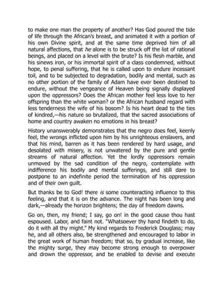 to make one man the property of another? Has God poured the tide
of life through the African’s breast, and animated it with a portion of
his own Divine spirit, and at the same time deprived him of all
natural affections, that he alone is to be struck off the list of rational
beings, and placed on a level with the brute? Is his flesh marble, and
his sinews iron, or his immortal spirit of a class condemned, without
hope, to penal suffering, that he is called upon to endure incessant
toil, and to be subjected to degradation, bodily and mental, such as
no other portion of the family of Adam have ever been destined to
endure, without the vengeance of Heaven being signally displayed
upon the oppressors? Does the African mother feel less love to her
offspring than the white woman? or the African husband regard with
less tenderness the wife of his bosom? Is his heart dead to the ties
of kindred,—his nature so brutalized, that the sacred associations of
home and country awaken no emotions in his breast?
History unanswerably demonstrates that the negro does feel, keenly
feel, the wrongs inflicted upon him by his unrighteous enslavers, and
that his mind, barren as it has been rendered by hard usage, and
desolated with misery, is not unwatered by the pure and gentle
streams of natural affection. Yet the lordly oppressors remain
unmoved by the sad condition of the negro, contemplate with
indifference his bodily and mental sufferings, and still dare to
postpone to an indefinite period the termination of his oppression
and of their own guilt.
But thanks be to God! there is some counteracting influence to this
feeling, and that it is on the advance. The night has been long and
dark,—already the horizon brightens; the day of freedom dawns.
Go on, then, my friend; I say, go on! in the good cause thou hast
espoused. Labor, and faint not. “Whatsoever thy hand findeth to do,
do it with all thy might.” My kind regards to Frederick Douglass; may
he, and all others also, be strengthened and encouraged to labor in
the great work of human freedom; that so, by gradual increase, like
the mighty surge, they may become strong enough to overpower
and drown the oppressor, and be enabled to devise and execute
 