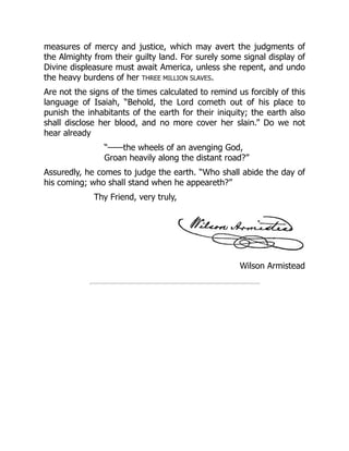 Wilson Armistead
measures of mercy and justice, which may avert the judgments of
the Almighty from their guilty land. For surely some signal display of
Divine displeasure must await America, unless she repent, and undo
the heavy burdens of her THREE MILLION SLAVES.
Are not the signs of the times calculated to remind us forcibly of this
language of Isaiah, “Behold, the Lord cometh out of his place to
punish the inhabitants of the earth for their iniquity; the earth also
shall disclose her blood, and no more cover her slain.” Do we not
hear already
“——the wheels of an avenging God,
Groan heavily along the distant road?”
Assuredly, he comes to judge the earth. “Who shall abide the day of
his coming; who shall stand when he appeareth?”
Thy Friend, very truly,
 