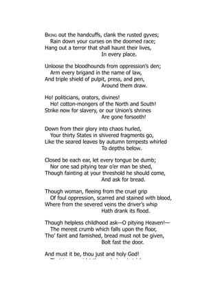 Bring out the handcuffs, clank the rusted gyves;
Rain down your curses on the doomed race;
Hang out a terror that shall haunt their lives,
In every place.
Unloose the bloodhounds from oppression’s den;
Arm every brigand in the name of law,
And triple shield of pulpit, press, and pen,
Around them draw.
Ho! politicians, orators, divines!
Ho! cotton-mongers of the North and South!
Strike now for slavery, or our Union’s shrines
Are gone forsooth!
Down from their glory into chaos hurled,
Your thirty States in shivered fragments go,
Like the seared leaves by autumn tempests whirled
To depths below.
Closed be each ear, let every tongue be dumb;
Nor one sad pitying tear o’er man be shed,
Though fainting at your threshold he should come,
And ask for bread.
Though woman, fleeing from the cruel grip
Of foul oppression, scarred and stained with blood,
Where from the severed veins the driver’s whip
Hath drank its flood.
Though helpless childhood ask—O pitying Heaven!—
The merest crumb which falls upon the floor,
Tho’ faint and famished, bread must not be given,
Bolt fast the door.
And must it be, thou just and holy God!
Th t i id t th l d d t i k
 
