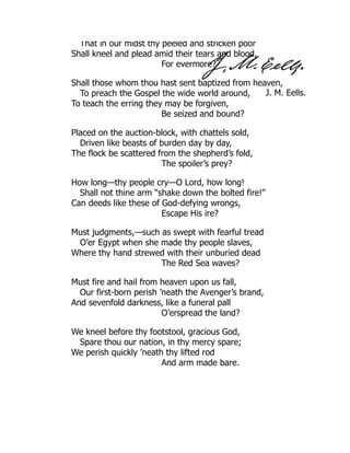 J. M. Eells.
That in our midst thy peeled and stricken poor
Shall kneel and plead amid their tears and blood,
For evermore?
Shall those whom thou hast sent baptized from heaven,
To preach the Gospel the wide world around,
To teach the erring they may be forgiven,
Be seized and bound?
Placed on the auction-block, with chattels sold,
Driven like beasts of burden day by day,
The flock be scattered from the shepherd’s fold,
The spoiler’s prey?
How long—thy people cry—O Lord, how long!
Shall not thine arm “shake down the bolted fire!”
Can deeds like these of God-defying wrongs,
Escape His ire?
Must judgments,—such as swept with fearful tread
O’er Egypt when she made thy people slaves,
Where thy hand strewed with their unburied dead
The Red Sea waves?
Must fire and hail from heaven upon us fall,
Our first-born perish ’neath the Avenger’s brand,
And sevenfold darkness, like a funeral pall
O’erspread the land?
We kneel before thy footstool, gracious God,
Spare thou our nation, in thy mercy spare;
We perish quickly ’neath thy lifted rod
And arm made bare.
 