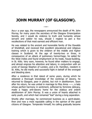JOHN MURRAY (OF GLASGOW).
About a year ago, the newspapers announced the death of Mr. John
Murray, for many years the secretary of the Glasgow Emancipation
Society, and I would do violence to truth and humanity whose
servant and soldier he was, should I neglect to pen a few
recollections of that most earnest and efficient man.
He was related to the ancient and honorable family of the Oswalds
of Sheildhall, and received that excellent educational and religious
training which is given to the children of the middle and higher
classes in Scotland. At the age of twenty-two or three, in
consequence of an attack of pulmonary hemorrhage, he sailed for
the West Indies and found employment at his trade, house-building,
in St. Kitts. Very soon, however, he found other matters to engage,
and almost engross his attention and labors; in conjunction with an
uncle of George Stephen of London, and a Dr. Hamilton, resident in
St. Kitts, he did manly and successful fight in behalf of the wronged
and bleeding slave.
After a residence in that island of some years, during which he
obtained a thorough knowledge of the workings of slavery, he
returned to Glasgow, poor in pocket, but rich in abolitionism. Soon
after his return, he was united in marriage to Miss Anna ——, a lady
whose perfect harmony in sentiment, softened by feminine delicacy,
made a happy anti-slavery home for the zealous and ardent
abolitionism of John Murray. It was a union of hearts attached in
early youth, and which had remained “leal” during a long separation.
Shortly after marriage, he commenced business as a spirit-dealer,
then and now a most reputable calling in the opinion of the good
citizens of Glasgow. Temperate himself, his calling gradually became
 