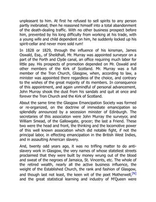 unpleasant to him. At first he refused to sell spirits to any person
partly inebriated; then he reasoned himself into a total abandonment
of the death-dealing traffic. With no other business prospect before
him, prevented by his long difficulty from working at his trade, with
a young wife and child dependent on him, he suddenly locked up his
spirit-cellar and never more sold rum!
In 1828 or 1829, through the influence of his kinsman, James
Oswald, Esq., of Sheildhall, Mr. Murray was appointed surveyor on a
part of the Forth and Clyde canal, an office requiring much labor for
little pay. His prospects of promotion depended on Mr. Oswald and
other members of the Kirk of Scotland. Mr. Murray was a full
member of the Tron Church, Glasgow, when, according to law, a
minister was appointed there regardless of the choice, and contrary
to the wishes of the great majority of its members. In consequence
of this appointment, and again unmindful of personal advancement,
John Murray shook the dust from his sandals and quit at once and
forever the Tron Church and the Kirk of Scotland.
About the same time the Glasgow Emancipation Society was formed
or re-organized, on the doctrine of immediate emancipation so
splendidly announced by a secession minister of Edinburgh. The
secretaries of this association were John Murray the surveyor, and
William Smead, of the Gallowgate, grocer; the last a Friend. These
two were the head and front, the thinking and the locomotive power
of this well known association which did notable fight, if not the
principal labor, in effecting emancipation in the British West Indies,
and in assaulting American slavery.
And, twenty odd years ago, it was no trifling matter to do anti-
slavery work in Glasgow, the very names of whose stateliest streets
proclaimed that they were built by money wrung out of the blood
and sweat of the negroes of Jamaica, St. Vincents, etc. The whole of
the retired wealth, nearly all the active business influence, the
weight of the Established Church, the rank and fashion of Glasgow,
and though last not least, the keen wit of the poet Motherwell,[N]
and the great statistical learning and industry of M’Queen were
 