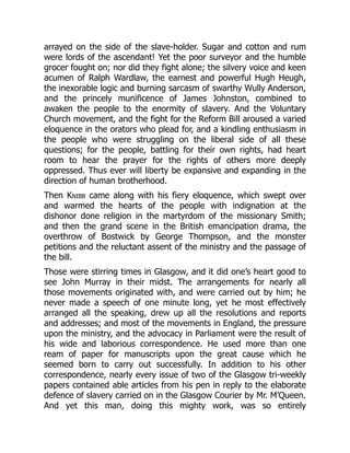 arrayed on the side of the slave-holder. Sugar and cotton and rum
were lords of the ascendant! Yet the poor surveyor and the humble
grocer fought on; nor did they fight alone; the silvery voice and keen
acumen of Ralph Wardlaw, the earnest and powerful Hugh Heugh,
the inexorable logic and burning sarcasm of swarthy Wully Anderson,
and the princely munificence of James Johnston, combined to
awaken the people to the enormity of slavery. And the Voluntary
Church movement, and the fight for the Reform Bill aroused a varied
eloquence in the orators who plead for, and a kindling enthusiasm in
the people who were struggling on the liberal side of all these
questions; for the people, battling for their own rights, had heart
room to hear the prayer for the rights of others more deeply
oppressed. Thus ever will liberty be expansive and expanding in the
direction of human brotherhood.
Then Knibb came along with his fiery eloquence, which swept over
and warmed the hearts of the people with indignation at the
dishonor done religion in the martyrdom of the missionary Smith;
and then the grand scene in the British emancipation drama, the
overthrow of Bostwick by George Thompson, and the monster
petitions and the reluctant assent of the ministry and the passage of
the bill.
Those were stirring times in Glasgow, and it did one’s heart good to
see John Murray in their midst. The arrangements for nearly all
those movements originated with, and were carried out by him; he
never made a speech of one minute long, yet he most effectively
arranged all the speaking, drew up all the resolutions and reports
and addresses; and most of the movements in England, the pressure
upon the ministry, and the advocacy in Parliament were the result of
his wide and laborious correspondence. He used more than one
ream of paper for manuscripts upon the great cause which he
seemed born to carry out successfully. In addition to his other
correspondence, nearly every issue of two of the Glasgow tri-weekly
papers contained able articles from his pen in reply to the elaborate
defence of slavery carried on in the Glasgow Courier by Mr. M’Queen.
And yet this man, doing this mighty work, was so entirely
 
