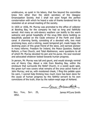James M’Cune Smith
unobtrusive, so quiet in his labors, that few beyond the committee
knew him other than the silent secretary of the Glasgow
Emancipation Society. And I shall not soon forget the perfect
consternation with which he heard a vote of thanks tendered him by
resolution at an annual meeting of the society.
In 1835 or 1836, Mr. Murray was promoted to the office of collector
at Bowling Bay, for the company he had so long and faithfully
served. And many an anti-slavery wayfarer can testify to the warm
welcome and genial hospitality of the snug little stone building so
beautifully packed on the Clyde entrance of the Forth and Clyde
canal. A charming family, consisting of a devoted wife, two most
promising boys, and a retiring, sweet tempered girl, made happy the
declining years of this great friend of the slave, and earnest pioneer
in many reforms. Freedom for Ireland, the Peace Question, Radical
Reform, a Free Church, and Total Abstinence, were questions to all
of which Mr. Murray devoted his pen and his purse. His soul received
and advocated whatever looked towards human progress.
In person, Mr. Murray was tall and gaunt, and would strongly remind
one of Henry Clay. About a mile from Bowling Bay, within the
enclosure that surrounds the Relief Church, in a sweet quiet spot,
the green turf now covers what remains of the once active frame of
John Murray; and as, with moistened cheek, I fling this pebble upon
his cairn, I cannot help thinking how much more has been done for
the cause of human progress by this faithful servant to his own
convictions of the truth, than by the nation-wept sage of Ashland.
New York, Sept. 25,
1852.
 