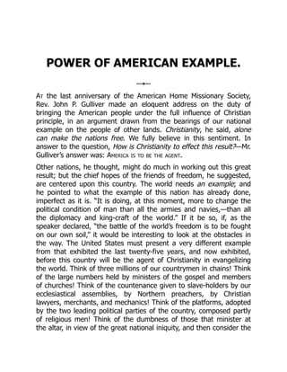 POWER OF AMERICAN EXAMPLE.
At the last anniversary of the American Home Missionary Society,
Rev. John P. Gulliver made an eloquent address on the duty of
bringing the American people under the full influence of Christian
principle, in an argument drawn from the bearings of our national
example on the people of other lands. Christianity, he said, alone
can make the nations free. We fully believe in this sentiment. In
answer to the question, How is Christianity to effect this result?—Mr.
Gulliver’s answer was: America is to be the agent.
Other nations, he thought, might do much in working out this great
result; but the chief hopes of the friends of freedom, he suggested,
are centered upon this country. The world needs an example; and
he pointed to what the example of this nation has already done,
imperfect as it is. “It is doing, at this moment, more to change the
political condition of man than all the armies and navies,—than all
the diplomacy and king-craft of the world.” If it be so, if, as the
speaker declared, “the battle of the world’s freedom is to be fought
on our own soil,” it would be interesting to look at the obstacles in
the way. The United States must present a very different example
from that exhibited the last twenty-five years, and now exhibited,
before this country will be the agent of Christianity in evangelizing
the world. Think of three millions of our countrymen in chains! Think
of the large numbers held by ministers of the gospel and members
of churches! Think of the countenance given to slave-holders by our
ecclesiastical assemblies, by Northern preachers, by Christian
lawyers, merchants, and mechanics! Think of the platforms, adopted
by the two leading political parties of the country, composed partly
of religious men! Think of the dumbness of those that minister at
the altar, in view of the great national iniquity, and then consider the
 