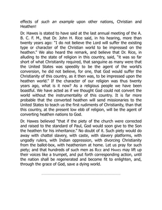 effects of such an example upon other nations, Christian and
Heathen!
Dr. Hawes is stated to have said at the last annual meeting of the A.
B. C. F. M., that Dr. John H. Rice said, in his hearing, more than
twenty years ago: “I do not believe the Lord will suffer the existing
type or character of the Christian world to be impressed on the
heathen.” We also heard the remark, and believe that Dr. Rice, in
alluding to the state of religion in this country, said, “it was so far
short of what Christianity required, that sanguine as many were that
the United States was speedily to be the agent of the world’s
conversion, he did not believe, for one, that God would suffer the
Christianity of this country, as it then was, to be impressed upon the
heathen world.” If the character of our religion was thus twenty
years ago, what is it now? As a religious people we have been
boastful. We have acted as if we thought God could not convert the
world without the instrumentality of this country. It is far more
probable that the converted heathen will send missionaries to the
United States to teach us the first rudiments of Christianity, than that
this country, at the present low ebb of religion, will be the agent of
converting heathen nations to God.
Dr. Hawes believed “that if the piety of the church were corrected
and raised to the standard of Paul, God would soon give to the Son
the heathen for his inheritance.” No doubt of it. Such piety would do
away with chattel slavery, with caste, with slavery platforms, with
ungodly rulers, with Indian oppression, with divorcing Christianity
from the ballot-box, with heathenism at home. Let us pray for such
piety; and that hundreds of such men as Rice and Hawes may lift up
their voices like a trumpet, and put forth corresponding action, until
the nation shall be regenerated and become fit to enlighten, and,
through the grace of God, save a dying world.
 